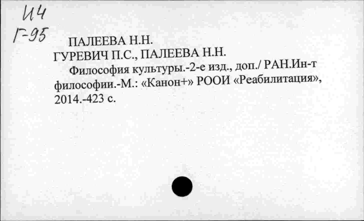 ﻿' ПАЛЕЕВА Н.Н.
ГУРЕВИЧ П.С., ПАЛЕЕВА Н.Н.
Философия культуры.-2-е изд., доп./ РАН.Ин-т философии.-М.: «Канон+» РООИ «Реабилитация», 2014.-423 с.